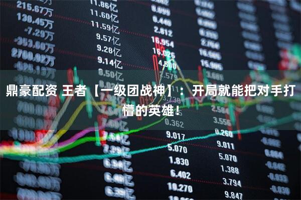 鼎豪配资 王者【一级团战神】：开局就能把对手打懵的英雄！