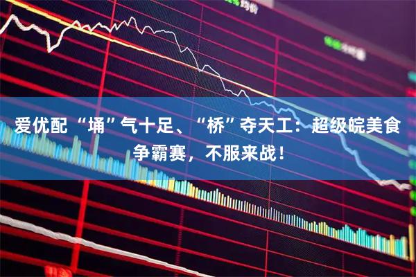 爱优配 “埇”气十足、“桥”夺天工：超级皖美食争霸赛，不服来战！