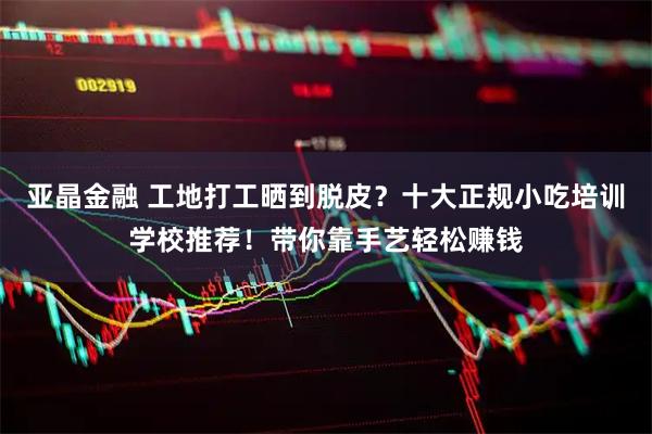 亚晶金融 工地打工晒到脱皮？十大正规小吃培训学校推荐！带你靠手艺轻松赚钱