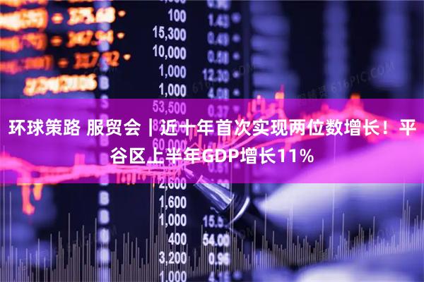 环球策路 服贸会｜近十年首次实现两位数增长！平谷区上半年GDP增长11%