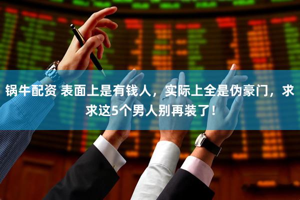 锅牛配资 表面上是有钱人，实际上全是伪豪门，求求这5个男人别再装了！