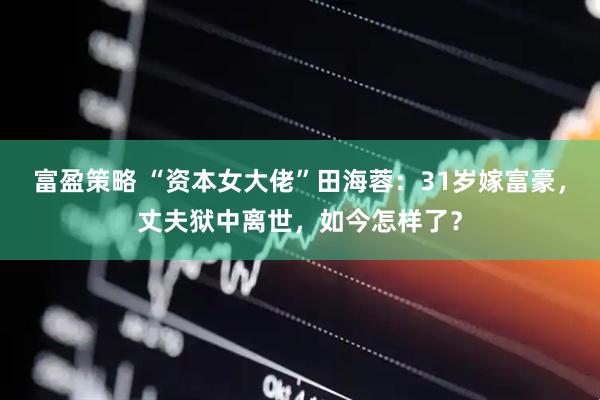富盈策略 “资本女大佬”田海蓉：31岁嫁富豪，丈夫狱中离世，如今怎样了？