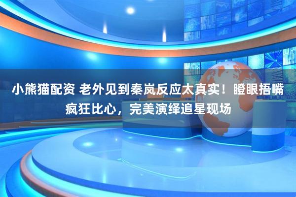 小熊猫配资 老外见到秦岚反应太真实！瞪眼捂嘴疯狂比心，完美演绎追星现场