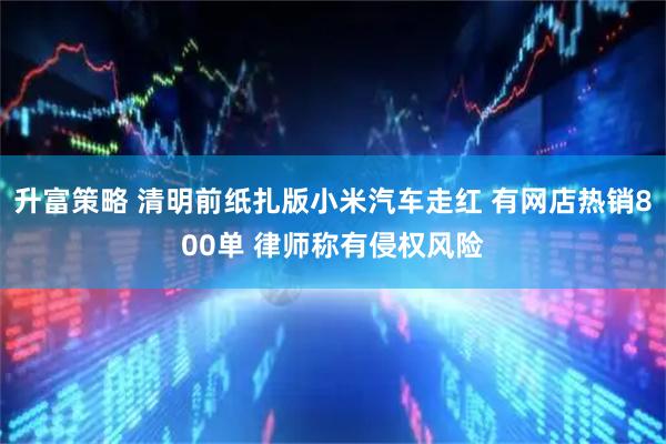 升富策略 清明前纸扎版小米汽车走红 有网店热销800单 律师称有侵权风险