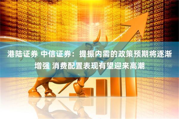 港陆证券 中信证券：提振内需的政策预期将逐渐增强 消费配置表现有望迎来高潮