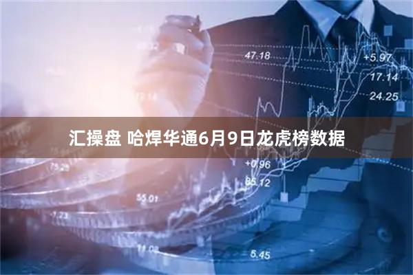 汇操盘 哈焊华通6月9日龙虎榜数据
