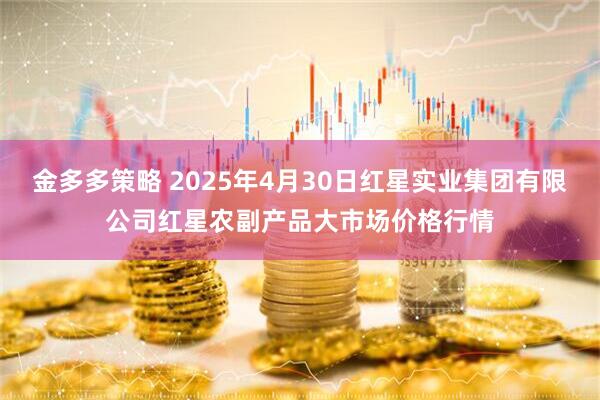 金多多策略 2025年4月30日红星实业集团有限公司红星农副产品大市场价格行情