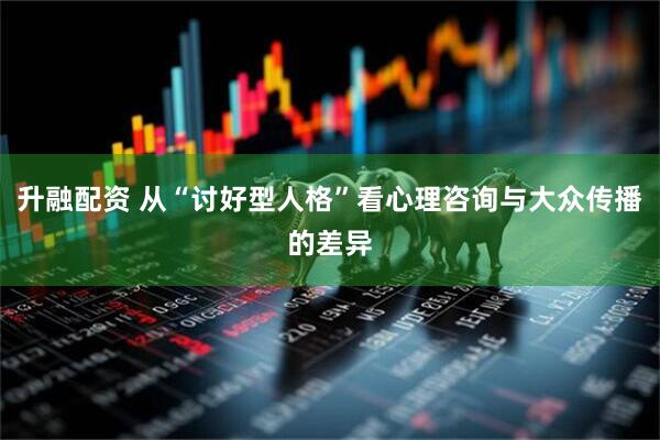 升融配资 从“讨好型人格”看心理咨询与大众传播的差异