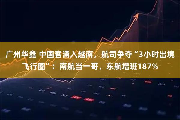 广州华鑫 中国客涌入越南，航司争夺“3小时出境飞行圈”：南航当一哥，东航增班187%