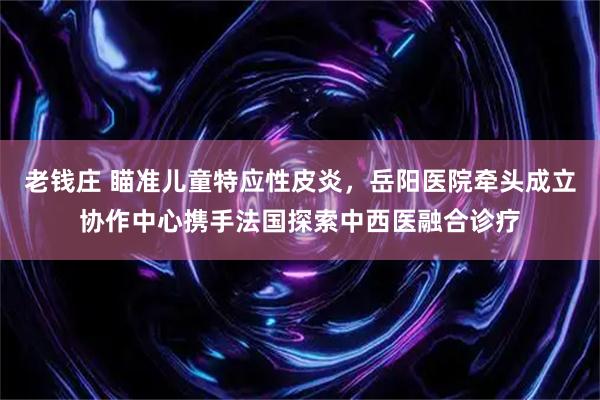 老钱庄 瞄准儿童特应性皮炎，岳阳医院牵头成立协作中心携手法国探索中西医融合诊疗