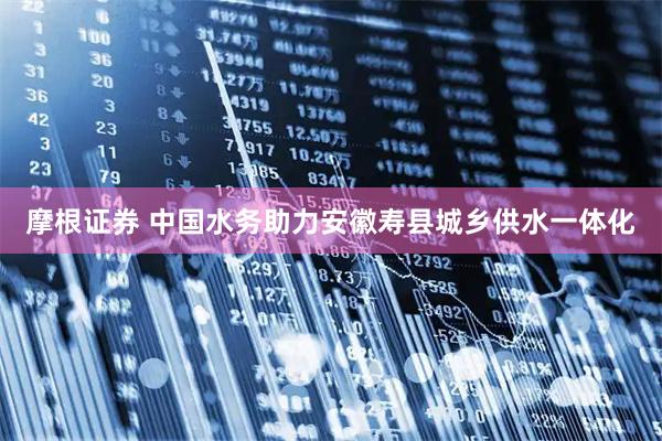 摩根证券 中国水务助力安徽寿县城乡供水一体化