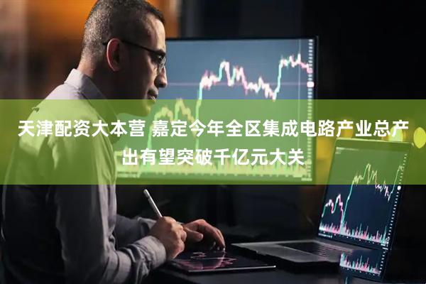 天津配资大本营 嘉定今年全区集成电路产业总产出有望突破千亿元大关