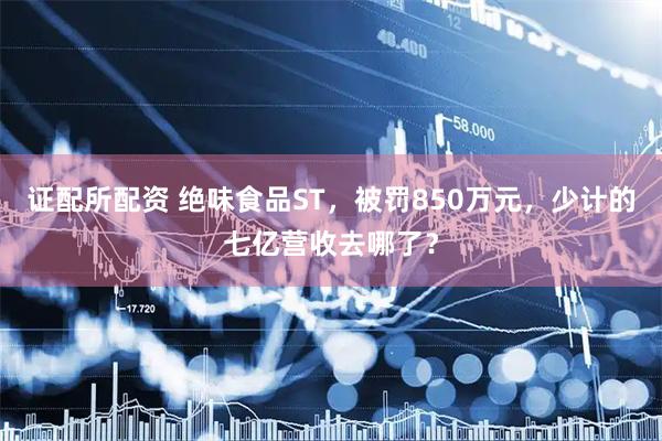 证配所配资 绝味食品ST，被罚850万元，少计的七亿营收去哪了？