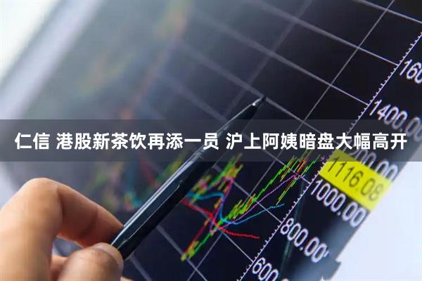 仁信 港股新茶饮再添一员 沪上阿姨暗盘大幅高开