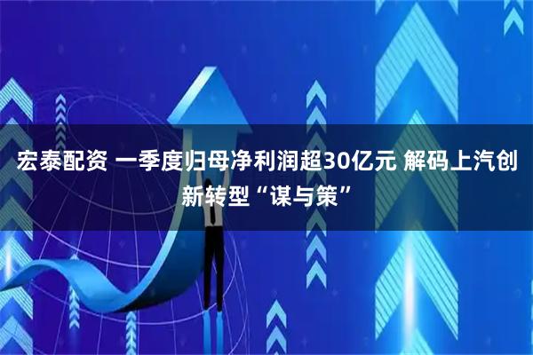 宏泰配资 一季度归母净利润超30亿元 解码上汽创新转型“谋与策”