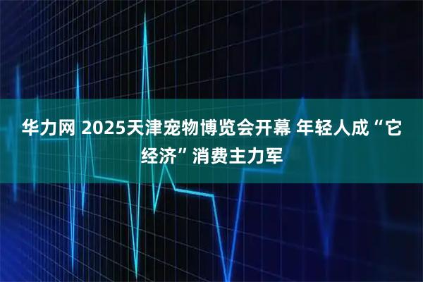 华力网 2025天津宠物博览会开幕 年轻人成“它经济”消费主力军