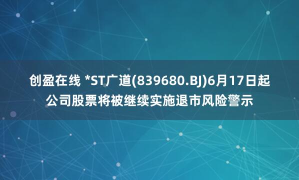 创盈在线 *ST广道(839680.BJ)6月17日起公司股票将被继续实施退市风险警示