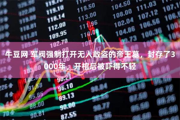 牛豆网 军阀强制打开无人敢盗的帝王墓，封存了3000年，开棺后被吓得不轻