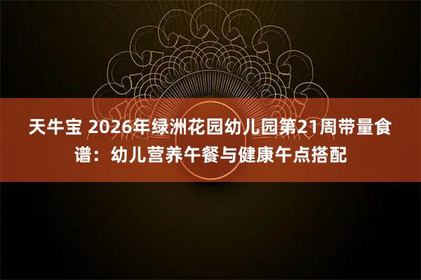 天牛宝 2026年绿洲花园幼儿园第21周带量食谱:幼儿营养午餐与健康午点搭配