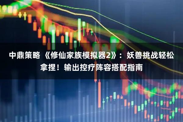 中鼎策略 《修仙家族模拟器2》:妖兽挑战轻松拿捏!输出控疗阵容搭配指南