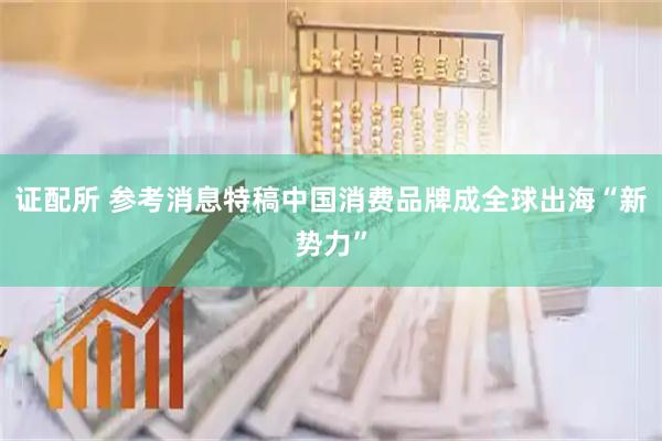 证配所 参考消息特稿中国消费品牌成全球出海“新势力”