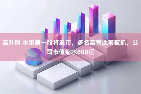高升网 水果第一股将退市，多名高管此前被抓，公司市值缩水600亿