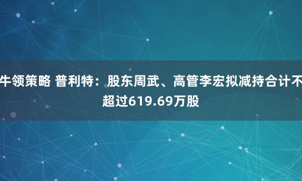 牛领策略 普利特:股东周武、高管李宏拟减持合计不超过619.69万股