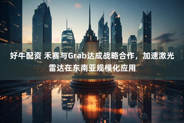 好牛配资 禾赛与Grab达成战略合作,加速激光雷达在东南亚规模化应用