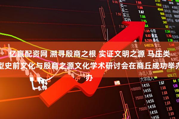 亿赢配资网 溯寻殷商之根 实证文明之源 马庄类型史前文化与殷商之源文化学术研讨会在商丘成功举办