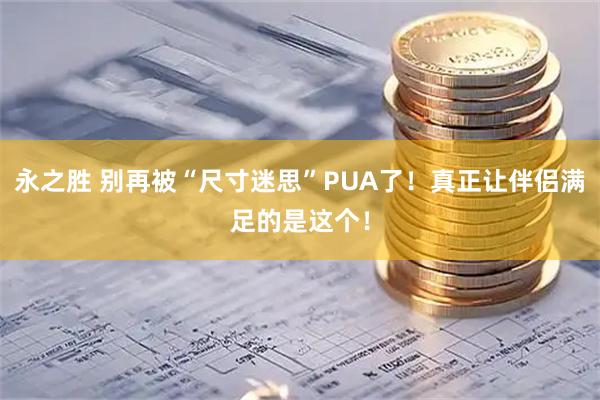永之胜 别再被“尺寸迷思”PUA了！真正让伴侣满足的是这个！