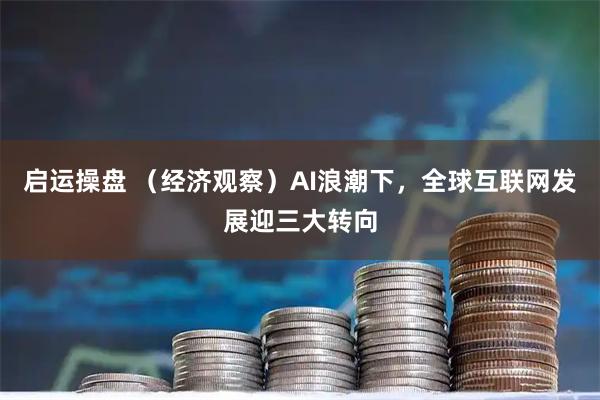启运操盘 （经济观察）AI浪潮下，全球互联网发展迎三大转向